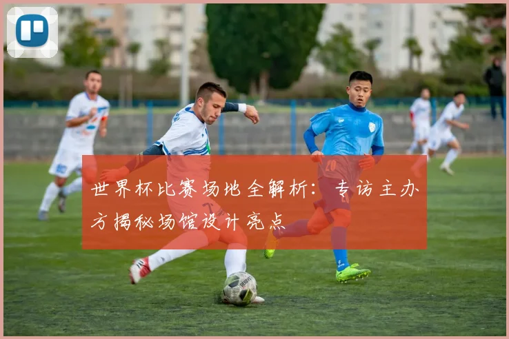 世界杯比赛场地全解析:专访主办方揭秘场馆设计亮点