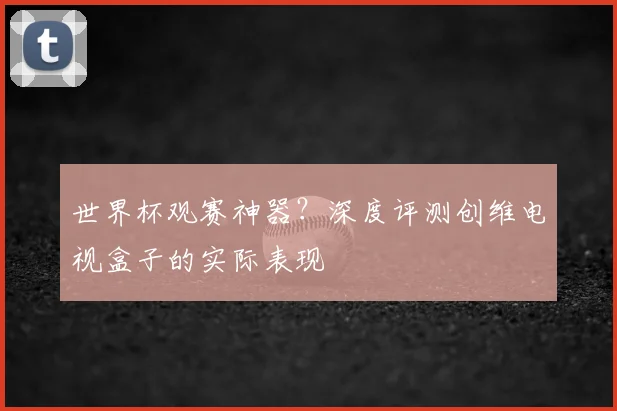 世界杯观赛神器？深度评测创维电视盒子的实际表现