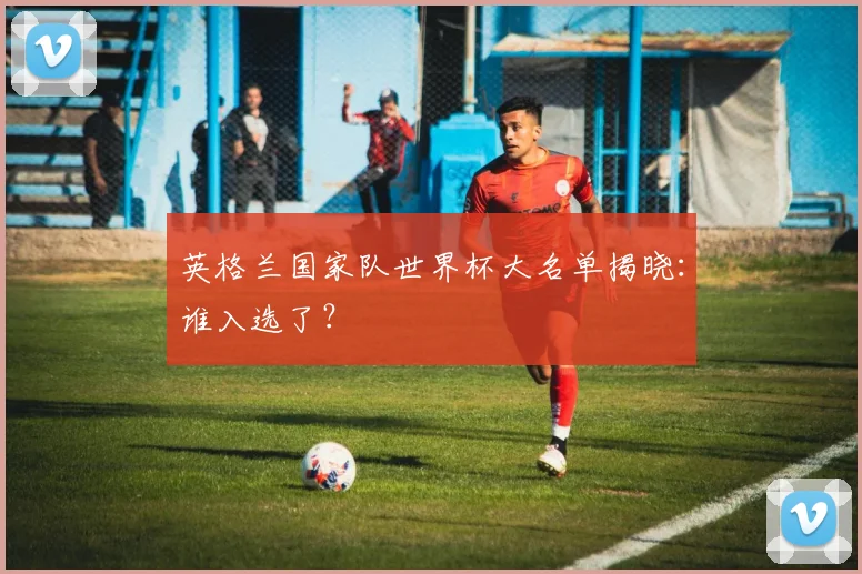 英格兰国家队世界杯大名单揭晓：谁入选了？