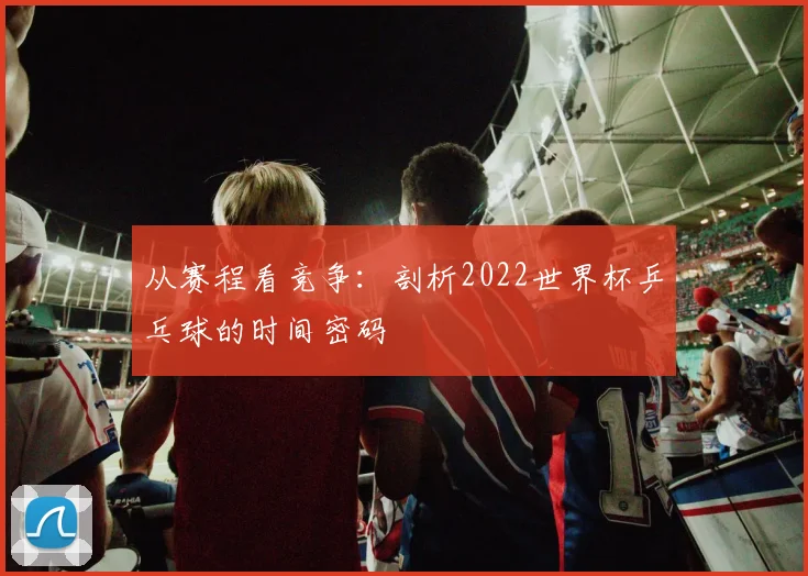 从赛程看竞争：剖析2022世界杯乒乓球的时间密码