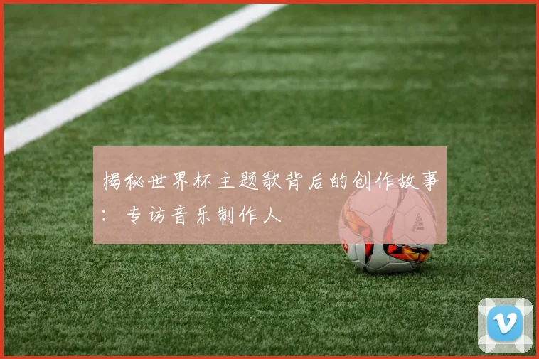 揭秘世界杯主题歌背后的创作故事：专访音乐制作人