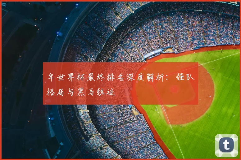 年世界杯最终排名深度解析:强队格局与黑马轨迹