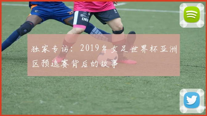 独家专访：2019年女足世界杯亚洲区预选赛背后的故事