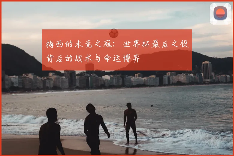 梅西的未竟之冠：世界杯最后之役背后的战术与命运博弈