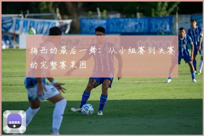 梅西的最后一舞：从小组赛到决赛的完整赛果图