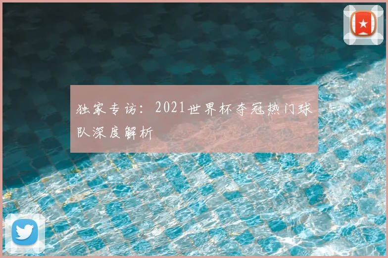 独家专访：2021世界杯夺冠热门球队深度解析