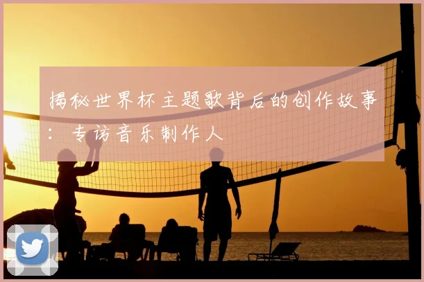 揭秘世界杯主题歌背后的创作故事：专访音乐制作人
