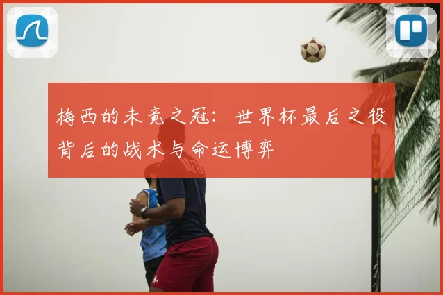 梅西的未竟之冠：世界杯最后之役背后的战术与命运博弈