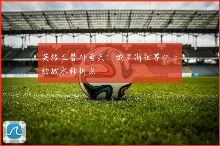 英格兰替补奇兵：俄罗斯世界杯上的战术转折点