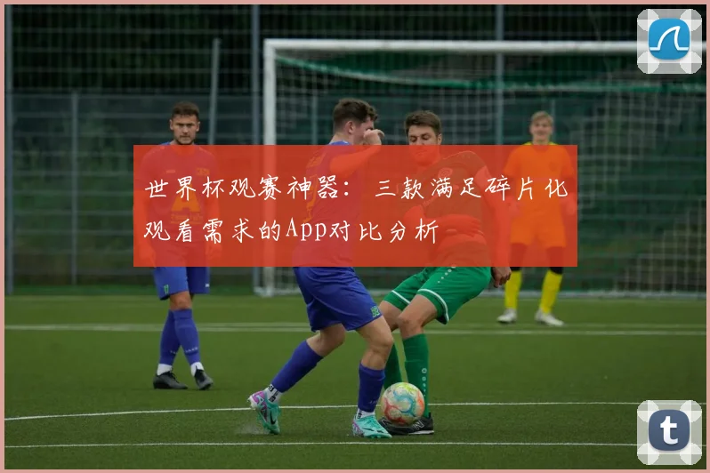 世界杯观赛神器：三款满足碎片化观看需求的App对比分析