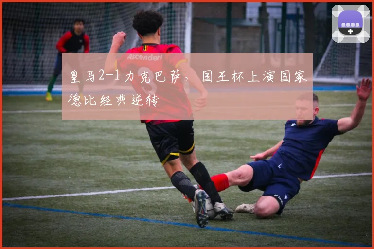 皇马2-1力克巴萨，国王杯上演国家德比经典逆转