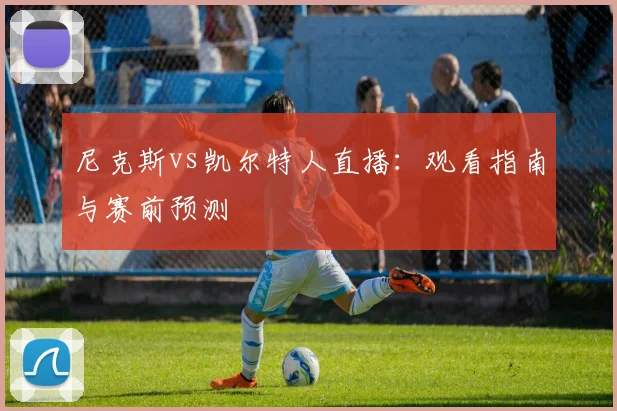 尼克斯vs凯尔特人直播：观看指南与赛前预测