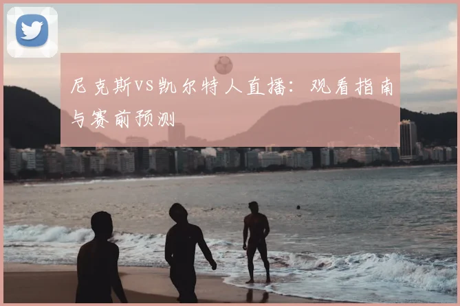 尼克斯vs凯尔特人直播：观看指南与赛前预测
