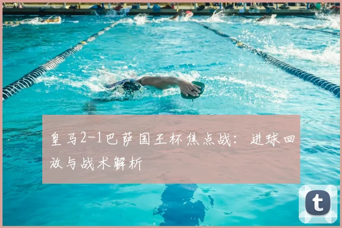 皇马2-1巴萨国王杯焦点战：进球回放与战术解析