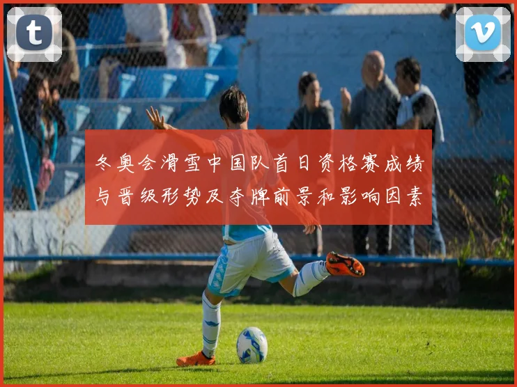 冬奥会滑雪中国队首日资格赛成绩与晋级形势及夺牌前景和影响因素解读