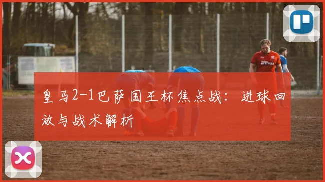 皇马2-1巴萨国王杯焦点战：进球回放与战术解析