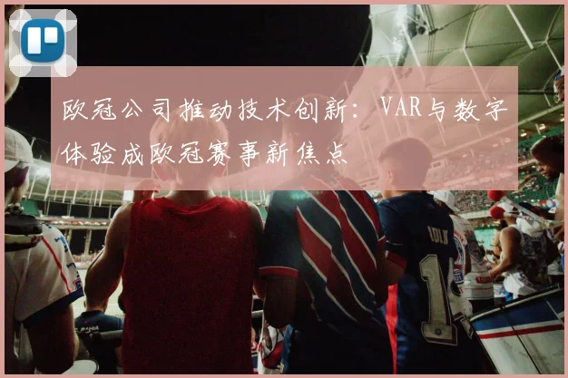 欧冠公司推动技术创新：VAR与数字体验成欧冠赛事新焦点