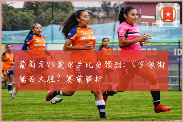 葡萄牙vs爱尔兰比分预测：C罗领衔能否大胜？赛前解析
