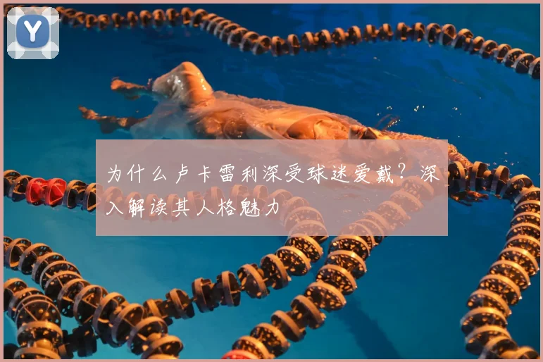 为什么卢卡雷利深受球迷爱戴？深入解读其人格魅力